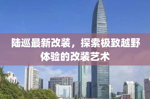 陆巡最新改装，探索极致越野体验的改装艺术