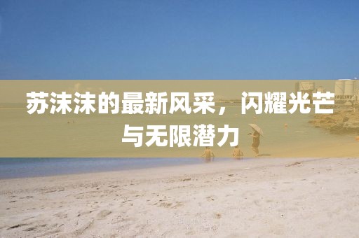 苏沫沫的最新风采，闪耀光芒与无限潜力