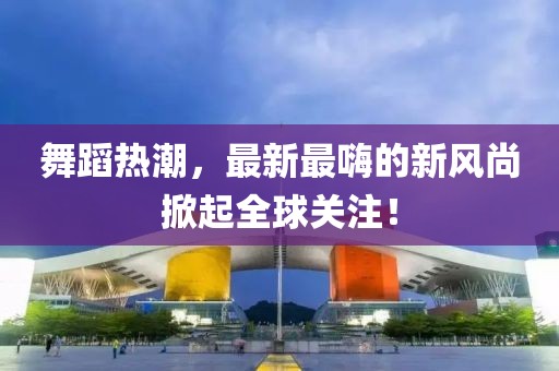 舞蹈热潮，最新最嗨的新风尚掀起全球关注！