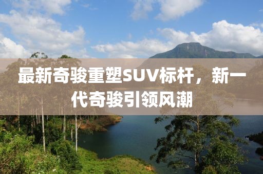 最新奇骏重塑SUV标杆，新一代奇骏引领风潮