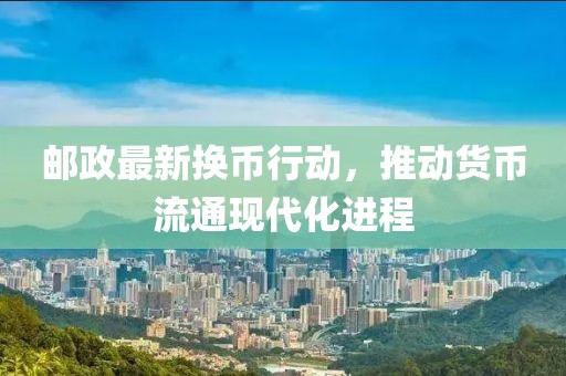 邮政最新换币行动，推动货币流通现代化进程