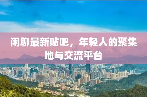 闲聊最新贴吧，年轻人的聚集地与交流平台