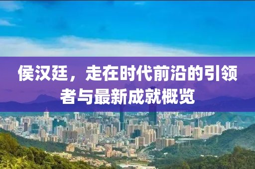 侯汉廷，走在时代前沿的引领者与最新成就概览