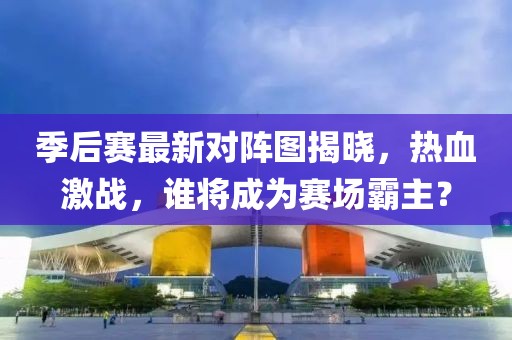季后赛最新对阵图揭晓，热血激战，谁将成为赛场霸主？