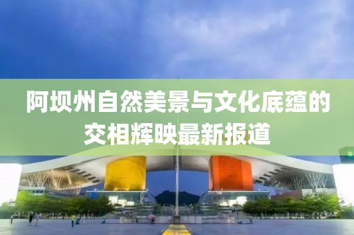 阿坝州自然美景与文化底蕴的交相辉映最新报道