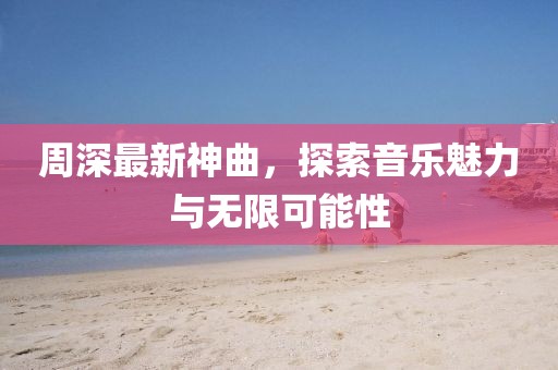 周深最新神曲，探索音乐魅力与无限可能性