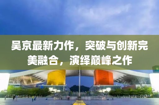 吴京最新力作，突破与创新完美融合，演绎巅峰之作