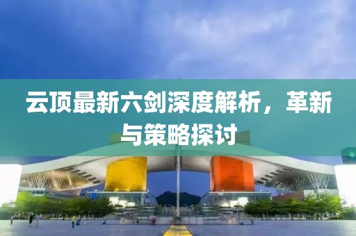 云顶最新六剑深度解析，革新与策略探讨