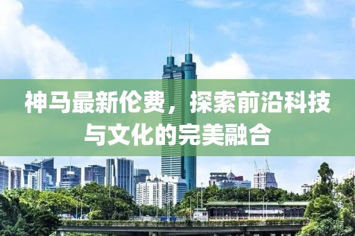 神马最新伦费，探索前沿科技与文化的完美融合