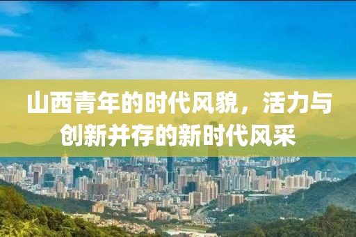 山西青年的时代风貌，活力与创新并存的新时代风采