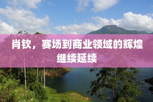 肖钦，赛场到商业领域的辉煌继续延续
