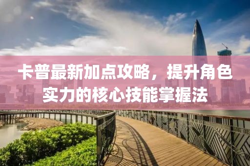卡普最新加点攻略，提升角色实力的核心技能掌握法