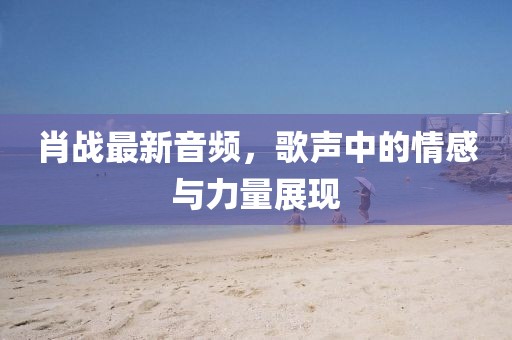 肖战最新音频，歌声中的情感与力量展现