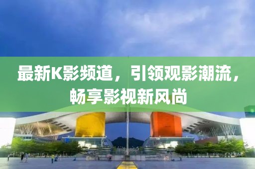 最新K影频道，引领观影潮流，畅享影视新风尚
