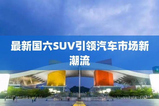 最新国六SUV引领汽车市场新潮流