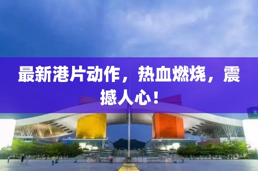 最新港片动作，热血燃烧，震撼人心！