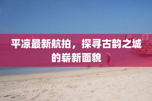 平凉最新航拍，探寻古韵之城的崭新面貌