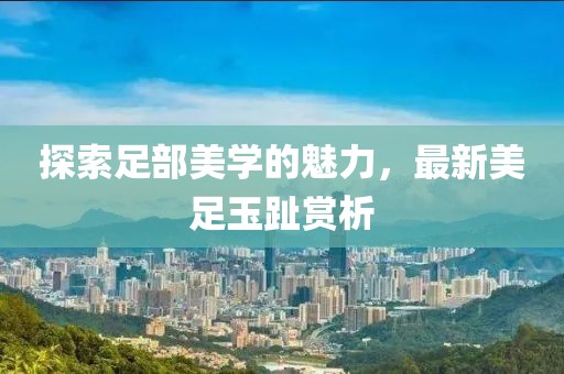 探索足部美学的魅力，最新美足玉趾赏析