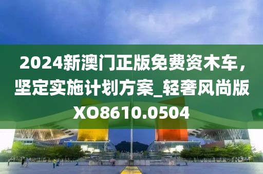 2024新澳门正版免费资木车，坚定实施计划方案_轻奢风尚版XO8610.0504
