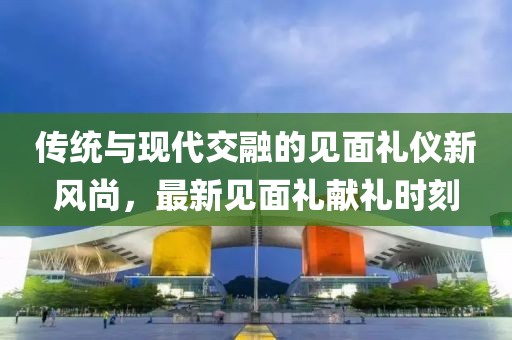 传统与现代交融的见面礼仪新风尚，最新见面礼献礼时刻