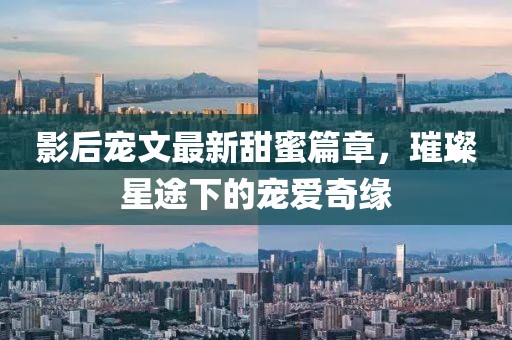 影后宠文最新甜蜜篇章，璀璨星途下的宠爱奇缘