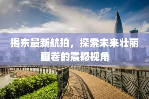 揭东最新航拍，探索未来壮丽画卷的震撼视角