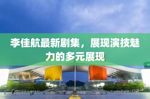 李佳航最新剧集，展现演技魅力的多元展现