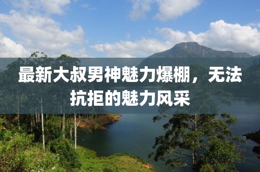 最新大叔男神魅力爆棚，无法抗拒的魅力风采