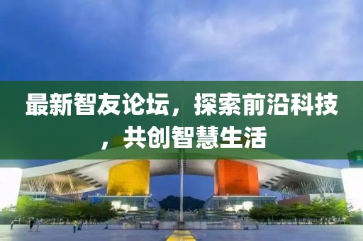 最新智友论坛，探索前沿科技，共创智慧生活