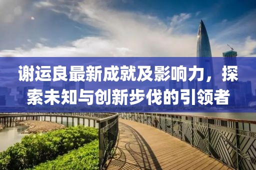 谢运良最新成就及影响力，探索未知与创新步伐的引领者