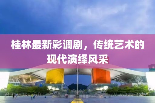 桂林最新彩调剧，传统艺术的现代演绎风采