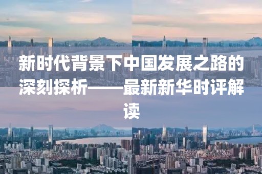 新时代背景下中国发展之路的深刻探析——最新新华时评解读