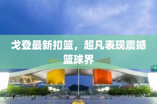 戈登最新扣篮，超凡表现震撼篮球界