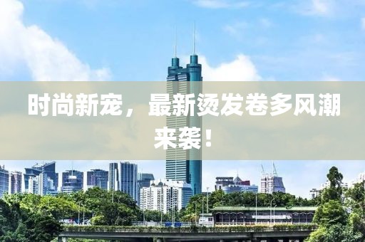 时尚新宠，最新烫发卷多风潮来袭！