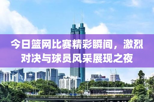今日篮网比赛精彩瞬间，激烈对决与球员风采展现之夜