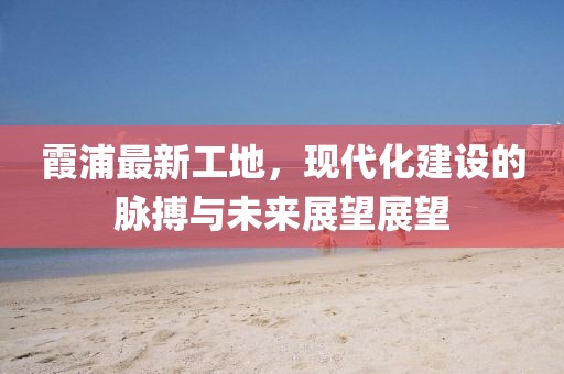 霞浦最新工地，现代化建设的脉搏与未来展望展望