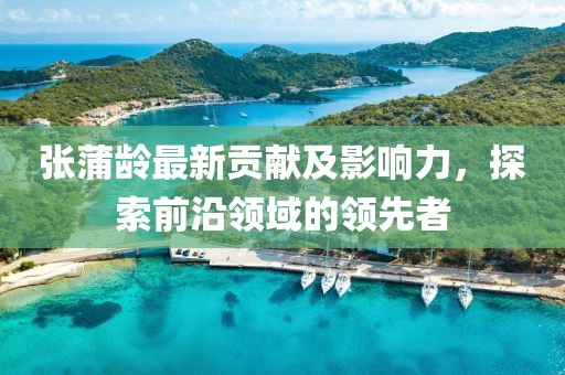 张蒲龄最新贡献及影响力，探索前沿领域的领先者