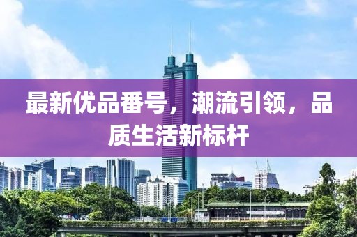 最新优品番号，潮流引领，品质生活新标杆