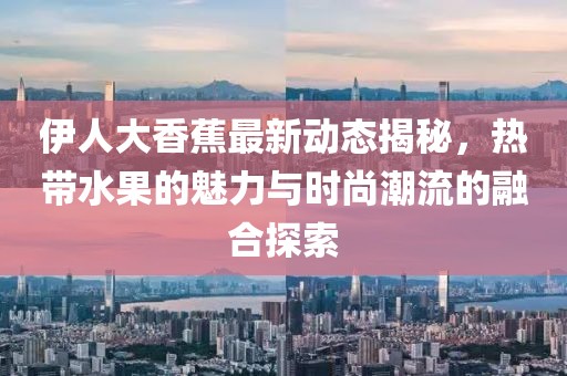 伊人大香蕉最新动态揭秘，热带水果的魅力与时尚潮流的融合探索