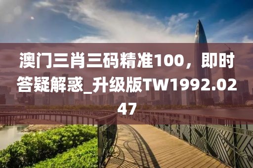 澳门三肖三码精准100，即时答疑解惑_升级版TW1992.0247