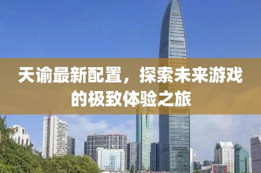 天谕最新配置，探索未来游戏的极致体验之旅