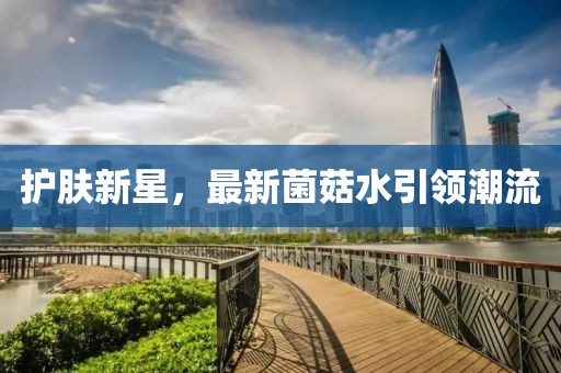 护肤新星，最新菌菇水引领潮流