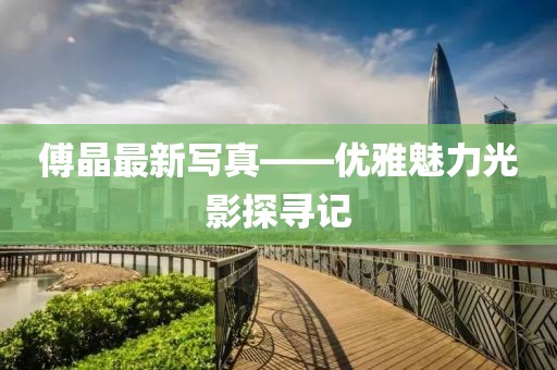 傅晶最新写真——优雅魅力光影探寻记