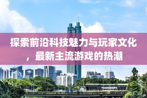 探索前沿科技魅力与玩家文化，最新主流游戏的热潮