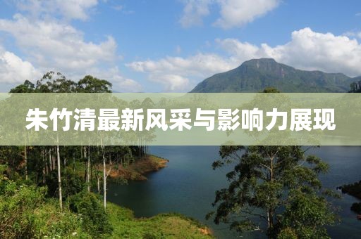 朱竹清最新风采与影响力展现