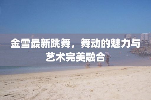 金雪最新跳舞，舞动的魅力与艺术完美融合