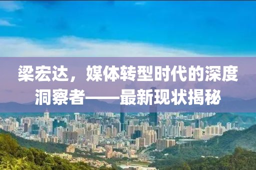 梁宏达，媒体转型时代的深度洞察者——最新现状揭秘