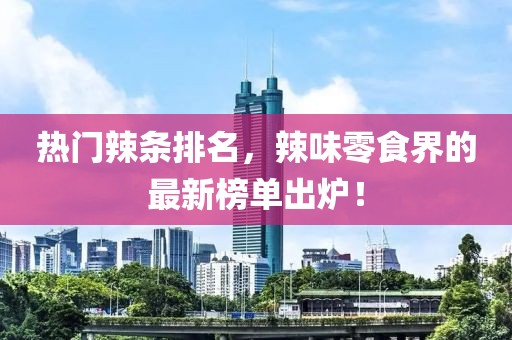 热门辣条排名，辣味零食界的最新榜单出炉！