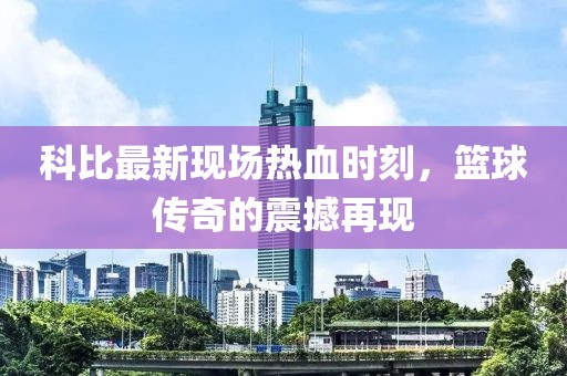 科比最新现场热血时刻，篮球传奇的震撼再现