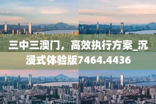 三中三澳门，高效执行方案_沉浸式体验版7464.4436